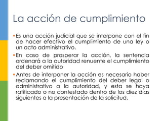 La acción de cumplimiento 
Es una acción judicial que se interpone con el fin 
de hacer efectivo el cumplimiento de una ley o 
un acto administrativo. 
En caso de prosperar la acción, la sentencia 
ordenará a la autoridad renuente el cumplimiento 
del deber omitido 
Antes de interponer la acción es necesario haber 
reclamando el cumplimiento del deber legal o 
administrativo a la autoridad, y esta se haya 
ratificado o no contestado dentro de los diez días 
siguientes a la presentación de la solicitud. 
 