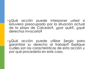 ¿Qué acción puede interponer usted si 
estuviera preocupado por la situación actual 
de la plaza de Caicedo?, ¿por qué?, ¿qué 
derechos invocaría? 
¿Qué acción puede utilizar Sergio para 
garantizar su derecho al trabajo? Explique 
cuáles son las características de esta acción y 
por qué procedería en este caso. 
 