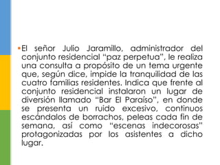 El señor Julio Jaramillo, administrador del 
conjunto residencial “paz perpetua”, le realiza 
una consulta a propósito de un tema urgente 
que, según dice, impide la tranquilidad de las 
cuatro familias residentes. Indica que frente al 
conjunto residencial instalaron un lugar de 
diversión llamado “Bar El Paraíso”, en donde 
se presenta un ruido excesivo, continuos 
escándalos de borrachos, peleas cada fin de 
semana, así como “escenas indecorosas” 
protagonizadas por los asistentes a dicho 
lugar. 
 