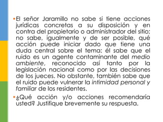 El señor Jaramillo no sabe si tiene acciones 
jurídicas concretas a su disposición y en 
contra del propietario o administrador del sitio; 
no sabe, igualmente y de ser posible, qué 
acción puede iniciar dado que tiene una 
duda central sobre el tema: él sabe que el 
ruido es un agente contaminante del medio 
ambiente, reconocido así tanto por la 
legislación nacional como por las decisiones 
de los jueces. No obstante, también sabe que 
el ruido puede vulnerar la intimidad personal y 
familiar de los residentes. 
¿Qué acción y/o acciones recomendaría 
usted? Justifique brevemente su respuesta. 
 