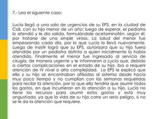 7.- Lea el siguiente caso: 
Lucía llegó a una sala de urgencias de su EPS, en la ciudad de 
Cali, con su hijo menor de un año; luego de esperar, el pediatra 
lo atendió y le dio salida, formulándole acetaminofén, según él, 
por tratarse de una simple virosis. La salud del menor fue 
empeorando cada día, por lo que Lucía lo llevó nuevamente. 
Luego de insistir logró que su EPS, autorizara que su hijo fuera 
atendido por un pediatra distinto a quien inicialmente lo había 
atendido. Finalmente el menor fue ingresado al servicio de 
cirugía, de manera urgente y le informaron a Lucía que, debido 
a ciertas complicaciones en el estado de su hijo, iba a requerir 
atención de IV nivel o alta complejidad. La EPS le explicó que 
ella y su hijo se encontraban afiliados al sistema desde hacía 
muy poco tiempo y no cumplían con las semanas requeridas 
para recibir la atención, por lo que ella tendría que asumir todos 
los gastos, en que incurrieran en la atención a su hijo. Lucía no 
tiene los recursos para asumir estos gastos y está muy 
angustiada, ya que la vida de su hijo corre un serio peligro, si no 
se le da la atención que requiere. 
 