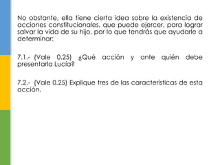No obstante, ella tiene cierta idea sobre la existencia de 
acciones constitucionales, que puede ejercer, para lograr 
salvar la vida de su hijo, por lo que tendrás que ayudarle a 
determinar: 
7.1.- (Vale 0.25) ¿Qué acción y ante quién debe 
presentarla Lucía? 
7.2.- (Vale 0.25) Explique tres de las características de esta 
acción. 
 