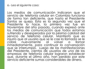 6.- Lea el siguiente caso: 
Los medios de comunicación indicaron que el 
servicio de telefonía celular en Colombia funciona 
de forma tan deficiente, que hasta el Presidente 
Santos se queja. Esta es la segunda vez que el 
Presidente lo hace, la primera vez fue en 
Noviembre del año pasado, cuando expresó ante 
los medios de comunicación que todos estamos 
sufriendo y desesperados por la pésima calidad del 
servicio de telefonía celular. Manifestó que es 
injusto que al usuario que se le cae la llamada se le 
cobre nuevamente al volver a llamar 
inmediatamente, para continuar la conversación 
que se interrumpió. Luego de las manifestaciones 
del Presidente, cientos de usuarios de una de las 
empresas de telefonía celular lograron establecer 
que, durante el último año, han perdido por este 
servicio deficiente sumas considerables de dinero. 
 
