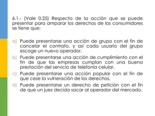 6.1.- (Vale 0.25) Respecto de la acción que se puede 
presentar para amparar los derechos de los consumidores 
se tiene que: 
a) Puede presentarse una acción de grupo con el fin de 
cancelar el contrato, y así cada usuario del grupo 
escoge un nuevo operador. 
b) Puede presentarse una acción de cumplimiento con el 
fin de que las empresas cumplan con una buena 
prestación del servicio de telefonía celular. 
c) Puede presentarse una acción popular con el fin de 
que cese la vulneración de los derechos. 
d) Puede presentarse un derecho de petición con el fin 
de que un juez decida sacar al operador del mercado. 
 