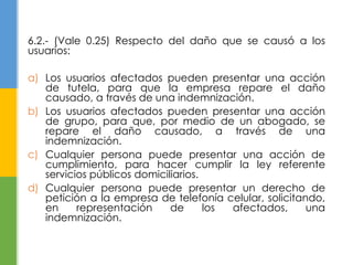 6.2.- (Vale 0.25) Respecto del daño que se causó a los 
usuarios: 
a) Los usuarios afectados pueden presentar una acción 
de tutela, para que la empresa repare el daño 
causado, a través de una indemnización. 
b) Los usuarios afectados pueden presentar una acción 
de grupo, para que, por medio de un abogado, se 
repare el daño causado, a través de una 
indemnización. 
c) Cualquier persona puede presentar una acción de 
cumplimiento, para hacer cumplir la ley referente 
servicios públicos domiciliarios. 
d) Cualquier persona puede presentar un derecho de 
petición a la empresa de telefonía celular, solicitando, 
en representación de los afectados, una 
indemnización. 
 