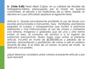 5.- (Vale 0.50) Yesid Alipio Cajiao, en su calidad de Alcalde de 
Natagaima-Tolima, preocupado por la moral, las buenas 
costumbres, el decoro y las tradiciones de su tierra, expide un 
decreto en cuyo articulado aparece el siguiente texto: 
Artículo 3.- Queda rotundamente prohibido el uso de blusas con 
escotes pronunciados e insinuantes, tops, minifaldas, pantalones 
pegados al cuerpo y transparencias que inciten a prácticas 
aberrantes y mal intencionadas, el uso de chores y camisetas 
con letreros, imágenes o grabados que de una u otra forma 
inviten al sexo, al consumo de alcohol o a la ingesta de 
sustancias psicoactivas. Quien haga caso omiso al presente 
artículo, incurrirá en multa de $2.000.000.oo y pérdida de la 
prenda, amonestación y prohibición de volver a salir en público 
durante 60 días. Si se trata de un menor, la pena de multa se 
aplicará a sus padres. 
¿Qué derechos considera usted vulnera el presente artículo y por 
qué razones? 
 