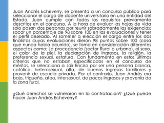 Juan Andrés Echeverry, se presenta a un concurso público para 
seleccionar el cargo de docente universitario en una entidad del 
Estado. Juan cumple con todos los requisitos previamente 
descritos en el concurso. A la hora de evaluar las hojas de vida 
solo pasan dos personas por reunir sobradamente las exigencias: 
sacar un porcentaje de 98 sobre 100 en las evaluaciones y tener 
el perfil deseado. Al someter a elección el cargo entre los dos 
finalistas cuyas evaluaciones dieron 98 puntos sobre 100 (cosa 
que nunca había ocurrido), se toma en consideración diferentes 
aspectos como: La procedencia (sector Rural o urbano), el sexo, 
el color de la piel, la declaración de ingresos, la religión, la 
preferencia sexual, estatura. Con fundamento en estos últimos 
criterios que no estaban especificados en el concurso de 
méritos, se selecciona a Jair Enciso por ser una persona blanca, 
católica, heterosexual, alta, de buenos ingresos familiares y 
provenir de escuela privada. Por el contrario, Juan Andrés era 
bajo, trigueño, ateo, intersexual, de pocos ingresos y provenía de 
la zona rural. 
¿Qué derechos se vulneraron en la contratación? ¿Qué puede 
hacer Juan Andrés Echeverry? 
 