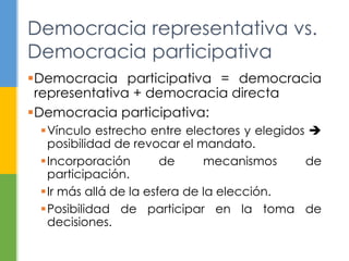 Democracia representativa vs. 
Democracia participativa 
Democracia participativa = democracia 
representativa + democracia directa 
Democracia participativa: 
Vínculo estrecho entre electores y elegidos  
posibilidad de revocar el mandato. 
Incorporación de mecanismos de 
participación. 
 Ir más allá de la esfera de la elección. 
Posibilidad de participar en la toma de 
decisiones. 
 