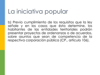 La iniciativa popular 
b) Previo cumplimiento de los requisitos que la ley 
señale y en los casos que ésta determine, los 
habitantes de las entidades territoriales podrán 
presentar proyectos de ordenanzas o de acuerdos, 
sobre asuntos que sean de competencia de la 
respectiva corporación pública (CP., artículo 106). 
 