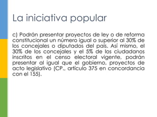 La iniciativa popular 
c) Podrán presentar proyectos de ley o de reforma 
constitucional un número igual o superior al 30% de 
los concejales o diputados del país. Así mismo, el 
30% de los concejales y el 5% de los ciudadanos 
inscritos en el censo electoral vigente, podrán 
presentar al igual que el gobierno, proyectos de 
acto legislativo (CP., artículo 375 en concordancia 
con el 155). 
 