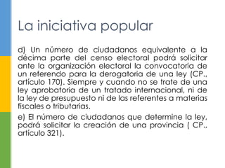 La iniciativa popular 
d) Un número de ciudadanos equivalente a la 
décima parte del censo electoral podrá solicitar 
ante la organización electoral la convocatoria de 
un referendo para la derogatoria de una ley (CP., 
artículo 170). Siempre y cuando no se trate de una 
ley aprobatoria de un tratado internacional, ni de 
la ley de presupuesto ni de las referentes a materias 
fiscales o tributarias. 
e) El número de ciudadanos que determine la ley, 
podrá solicitar la creación de una provincia ( CP., 
artículo 321). 
 