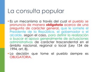 La consulta popular 
 Es un mecanismo a través del cual el pueblo se 
pronuncia de manera obligatoria acerca de una 
pregunta de carácter general, que le somete el 
Presidente de la República, el gobernador o el 
alcalde, según el caso, para definir la realización 
o buscar el apoyo generalmente de actuaciones 
administrativas de carácter trascendental en el 
ámbito nacional, regional o local (Ley 134 de 
1994, art. 8). 
 La decisión que tome el pueblo siempre es 
OBLIGATORIA. 
 