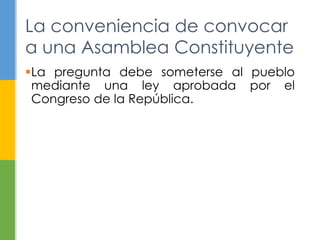 La conveniencia de convocar 
a una Asamblea Constituyente 
La pregunta debe someterse al pueblo 
mediante una ley aprobada por el 
Congreso de la República. 
 