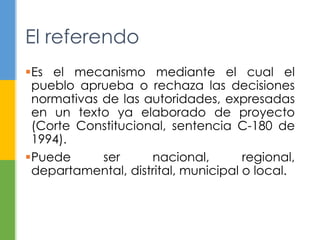 El referendo 
Es el mecanismo mediante el cual el 
pueblo aprueba o rechaza las decisiones 
normativas de las autoridades, expresadas 
en un texto ya elaborado de proyecto 
(Corte Constitucional, sentencia C-180 de 
1994). 
Puede ser nacional, regional, 
departamental, distrital, municipal o local. 
 