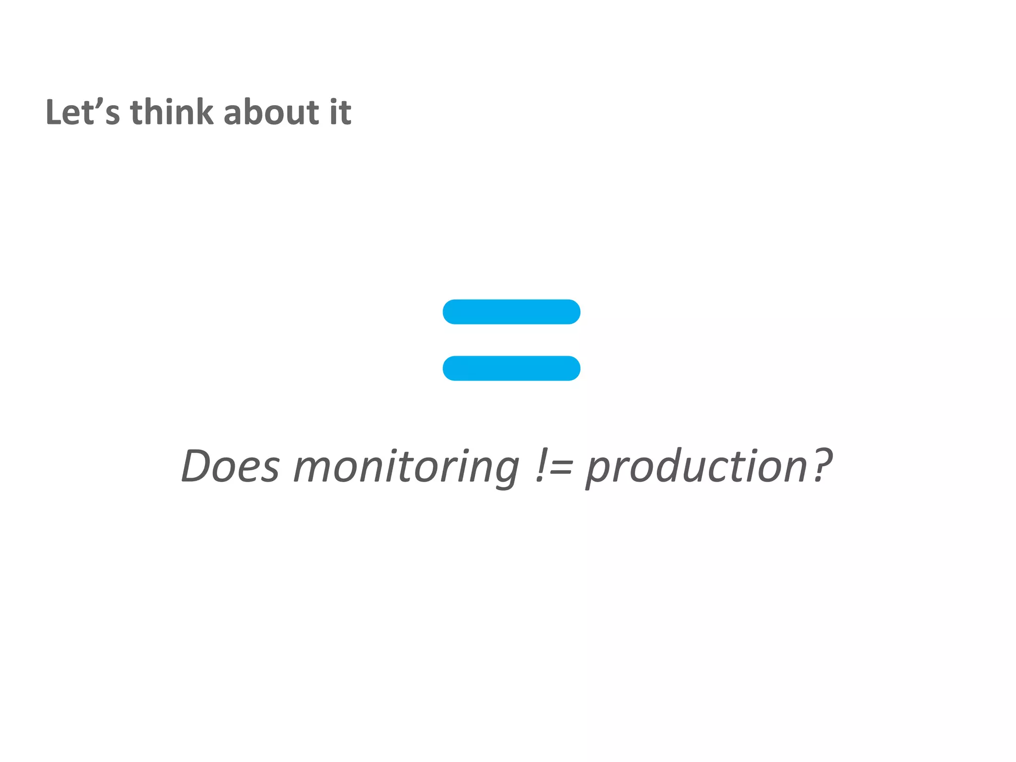 Does monitoring != production?
Let’s think about it
=
 