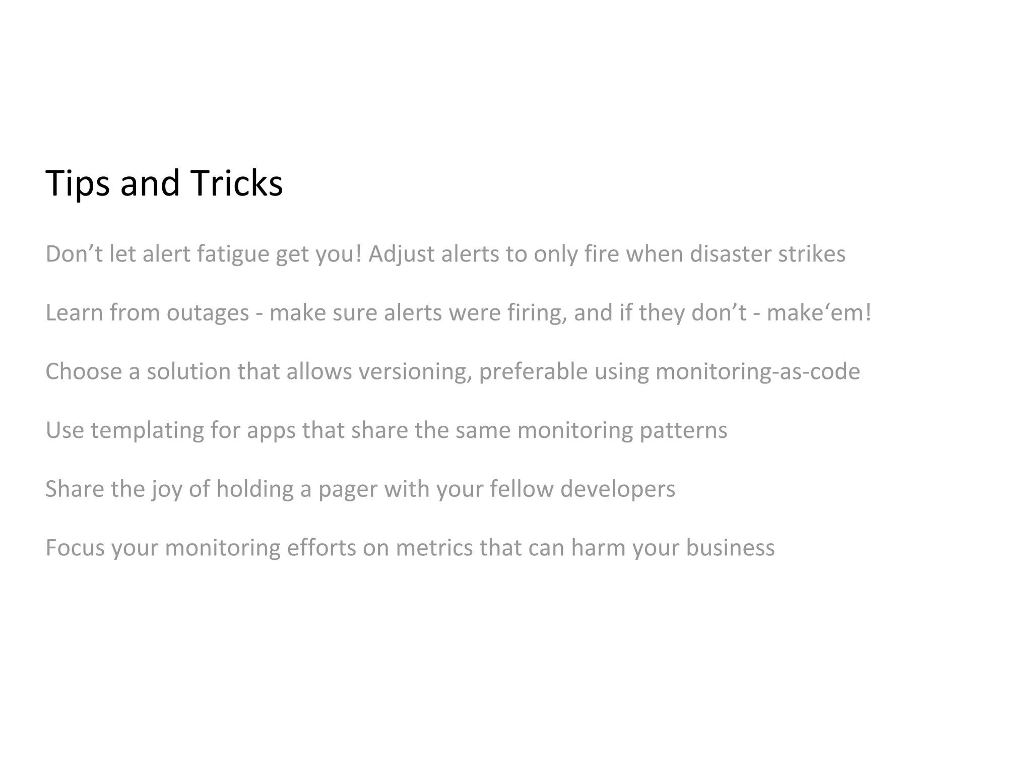 Tips and Tricks
Don’t let alert fatigue get you! Adjust alerts to only fire when disaster strikes
Learn from outages - make sure alerts were firing, and if they don’t - make‘em!
Choose a solution that allows versioning, preferable using monitoring-as-code
Use templating for apps that share the same monitoring patterns
Share the joy of holding a pager with your fellow developers
Focus your monitoring efforts on metrics that can harm your business
 