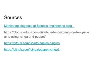 Sources
Monitoring blog post at Soluto’s engineering blog –
https://blog.solutotlv.com/distributed-monitoring-for-devops-te
ams-using-icinga-and-puppet/
https://github.com/Soluto/nagios-plugins
https://github.com/Icinga/puppet-icinga2
 
