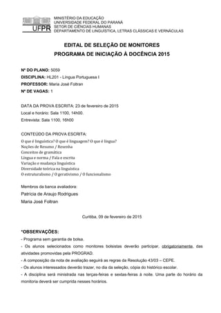 MINISTÉRIO DA EDUCAÇÃO
UNIVERSIDADE FEDERAL DO PARANÁ
SETOR DE CIÊNCIAS HUMANAS
DEPARTAMENTO DE LINGUÍSTICA, LETRAS CLÁSSICAS E VERNÁCULAS
EDITAL DE SELEÇÃO DE MONITORES
PROGRAMA DE INICIAÇÃO À DOCÊNCIA 2015
Nº DO PLANO: 5059
DISCIPLINA: HL201 - Língua Portuguesa I
PROFESSOR: Maria José Foltran
Nº DE VAGAS: 1
DATA DA PROVA ESCRITA: 23 de fevereiro de 2015
Local e horário: Sala 1100, 14h00.
Entrevista: Sala 1100, 16h00
CONTEÚDO DA PROVA ESCRITA:
O que é linguística? O que é linguagem? O que é língua?
Noções de Resumo / Resenha
Conceitos de gramática
Língua e norma / Fala e escrita
Variação e mudança linguística
Diversidade teórica na linguística
O estruturalismo / O gerativismo / O funcionalismo
Membros da banca avaliadora:
Patrícia de Araujo Rodrigues
Maria José Foltran
Curitiba, 09 de fevereiro de 2015
*OBSERVAÇÕES:
- Programa sem garantia de bolsa.
- Os alunos selecionados como monitores bolsistas deverão participar, obrigatoriamente, das
atividades promovidas pela PROGRAD.
- A composição da nota de avaliação seguirá as regras da Resolução 43/03 – CEPE.
- Os alunos interessados deverão trazer, no dia da seleção, cópia do histórico escolar.
- A disciplina será ministrada nas terças-feiras e sextas-feiras à noite. Uma parte do horário da
monitoria deverá ser cumprida nesses horários.
 