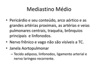 Mediastino Médio
• Pericárdio e seu conteúdo, arco aórtico e as
  grandes artérias proximais, as artérias e veias
  pulmonares centrais, traquéia, brônquios
  principais e linfonodos.
• Nervo frênico e vago não são visíveis a TC.
• Janela Aortopulmonar
  – Tecido adiposo, linfonodos, ligamento arterial e
    nervo laringeo recorrente.
 