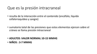 Que es la presión intracraneal
• resulta de la interacción entre el contenido (encéfalo, líquido
cefalorraquídeo y sangre)
• sumatorio total de las presiones que estos elementos ejercen sobre el
cráneo se llama presión intracraneal
• ADULTOS :VALOR NORMAL 10-15 MMHG
• NIÑOS : 3-7 MMHG
 