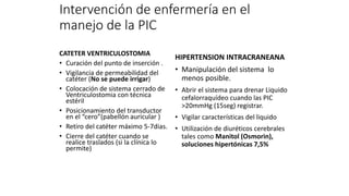 Intervención de enfermería en el
manejo de la PIC
CATETER VENTRICULOSTOMIA
• Curación del punto de inserción .
• Vigilancia de permeabilidad del
catéter (No se puede irrigar)
• Colocación de sistema cerrado de
Ventriculostomia con técnica
estéril
• Posicionamiento del transductor
en el “cero”(pabellón auricular )
• Retiro del catéter máximo 5-7dias.
• Cierre del catéter cuando se
realice traslados (si la clínica lo
permite)
HIPERTENSION INTRACRANEANA
• Manipulación del sistema lo
menos posible.
• Abrir el sistema para drenar Liquido
cefalorraquídeo cuando las PIC
>20mmHg (15seg) registrar.
• Vigilar características del liquido
• Utilización de diuréticos cerebrales
tales como Manitol (Osmorin),
soluciones hipertónicas 7,5%
 