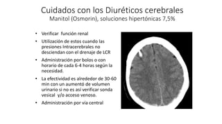 Cuidados con los Diuréticos cerebrales
Manitol (Osmorin), soluciones hipertónicas 7,5%
• Verificar función renal
• Utilización de estos cuando las
presiones Intracerebrales no
desciendan con el drenaje de LCR
• Administración por bolos o con
horario de cada 6-4 horas según la
necesidad.
• La efectividad es alrededor de 30-60
min con un aumentó de volumen
urinario si no es así verificar sonda
vesical y/o acceso venoso.
• Administración por vía central
 