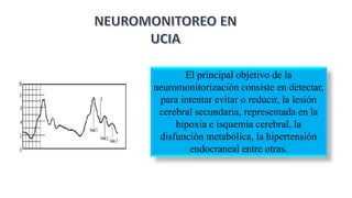 El principal objetivo de la
neuromonitorización consiste en detectar,
para intentar evitar o reducir, la lesión
cerebral secundaria, representada en la
hipoxia e isquemia cerebral, la
disfunción metabólica, la hipertensión
endocraneal entre otras.
 