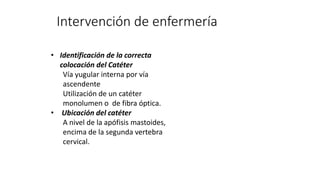 Intervención de enfermería
• Identificación de la correcta
colocación del Catéter
Vía yugular interna por vía
ascendente
Utilización de un catéter
monolumen o de fibra óptica.
• Ubicación del catéter
A nivel de la apófisis mastoides,
encima de la segunda vertebra
cervical.
 