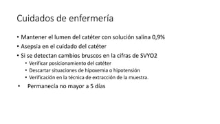 Cuidados de enfermería
• Mantener el lumen del catéter con solución salina 0,9%
• Asepsia en el cuidado del catéter
• Si se detectan cambios bruscos en la cifras de SVYO2
• Verificar posicionamiento del catéter
• Descartar situaciones de hipoxemia o hipotensión
• Verificación en la técnica de extracción de la muestra.
• Permanecía no mayor a 5 días
 