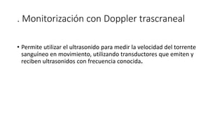 . Monitorización con Doppler trascraneal
• Permite utilizar el ultrasonido para medir la velocidad del torrente
sanguíneo en movimiento, utilizando transductores que emiten y
reciben ultrasonidos con frecuencia conocida.
 