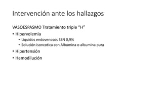 Intervención ante los hallazgos
VASOESPASMO Tratamiento triple “H”
• Hipervolemia
• Líquidos endovenosos SSN 0,9%
• Solución isoncotica con Albumina o albumina pura
• Hipertensión
• Hemodilución
 