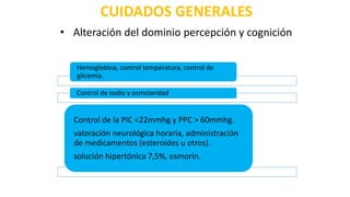 CUIDADOS GENERALES
Hemoglobina, control temperatura, control de
glicemia.
Control de sodio y osmolaridad.
Control de la PIC <22mmhg y PPC > 60mmhg.
valoración neurológica horaria, administración
de medicamentos (esteroides u otros).
solución hipertónica 7,5%, osmorin.
• Alteración del dominio percepción y cognición
 