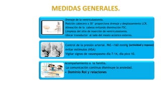 Drenaje de la ventriculostomía.
Posición cabecera a 30° proporciona drenaje y desplazamiento LCR.
Alineación de la cabeza evitando disminución FSC.
Limpieza del sitio de inserción de ventriculostomía.
Ubicar transductor al lado del meato acústico externo.
Control de la presión arterial. PAS <160 mmHg
evitar estímulos (HSA)
Vigilar signos de vasoespasmo día 7-14, día pico 10.
Acompañamiento a la familia.
La comunicación continua disminuye la ansiedad.
• Dominio Rol y relaciones
(actividad y reposo)
 