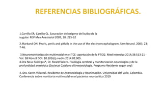 2.Markand ON. Pearls, perils and pitfalls in the use of the electroencephalogram. Sem Neurol. 2003; 23:
7-46.
3.Neuromonitorización multimodal en el TCE: aportación de la PTiO2. Med Intensiva 2014;38:513-21 -
Vol. 38 Núm.8 DOI: 10.1016/j.medin.2014.02.005.
4.Dra Neus Fàbregas*, Dr. Ricard Valero. Fisiología cerebral y monitorización neurológica y de la
profundidad anestésica (Societat Catalana d’Anestesiologia. Programa Residents segon any)
4. Dra. Karen Villareal. Residente de Anestesiología y Reanimación. Universidad del Valle, Colombia.
Conferencia sobre monitoria multimodal en el paciente neurocrítico 2019
1.Carrillo ER, Carrillo CL. Saturación del oxigeno del bulbo de la
yugular. REV Mex Anestesiol 2007; 30. 225-32
 