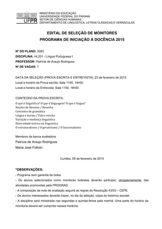 MINISTÉRIO DA EDUCAÇÃO
UNIVERSIDADE FEDERAL DO PARANÁ
SETOR DE CIÊNCIAS HUMANAS
DEPARTAMENTO DE LINGUÍSTICA, LETRAS CLÁSSICAS E VERNÁCULAS
EDITAL DE SELEÇÃO DE MONITORES
PROGRAMA DE INICIAÇÃO À DOCÊNCIA 2015
Nº DO PLANO: 5093
DISCIPLINA: HL201 - Língua Portuguesa I
PROFESSOR: Patrícia de Araujo Rodrigues
Nº DE VAGAS: 1
DATA DA SELEÇÃO (PROVA ESCRITA E ENTREVISTA): 23 de fevereiro de 2015
Local e horário da Prova escrita: Sala 1100, 14h00.
Local e horário da Entrevista: Sala 1100, 16h00
CONTEÚDO DA PROVA ESCRITA:
O que é linguística? O que é linguagem? O que é língua?
Noções de Resumo / Resenha
Conceitos de gramática
Língua e norma / Fala e escrita
Variação e mudança linguística
Diversidade teórica na linguística
O estruturalismo / O gerativismo / O funcionalismo
Membros da banca avaliadora:
Patrícia de Araujo Rodrigues
Maria José Foltran
Curitiba, 09 de fevereiro de 2015
*OBSERVAÇÕES:
- Programa sem garantia de bolsa.
- Os alunos selecionados como monitores bolsistas deverão participar, obrigatoriamente, das
atividades promovidas pela PROGRAD.
- A composição da nota de avaliação seguirá as regras da Resolução 43/03 – CEPE.
- Os alunos interessados deverão trazer, no dia da seleção, cópia do histórico escolar.
- A disciplina será ministrada nas segundas e quintas-feiras pela manhã. Uma parte do horário da
monitoria deverá ser cumprida nesses horários.
 