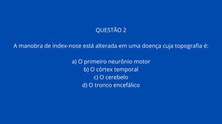 QUESTÃO 2
A manobra de index-nose está alterada em uma doença cuja topografia é:
a) O primeiro neurônio motor
b) O córtex temporal
c) O cerebelo
d) O tronco encefálico
 