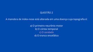 QUESTÃO 2
A manobra de index-nose está alterada em uma doença cuja topografia é:
a) O primeiro neurônio motor
b) O córtex temporal
c) O cerebelo
d) O tronco encefálico
 
