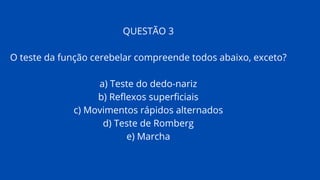 QUESTÃO 3
O teste da função cerebelar compreende todos abaixo, exceto?
a) Teste do dedo-nariz
b) Reflexos superficiais
c) Movimentos rápidos alternados
d) Teste de Romberg
e) Marcha
 