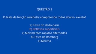 QUESTÃO 2
O teste da função cerebelar compreende todos abaixo, exceto?
a) Teste do dedo-nariz
b) Reflexos superficiais
c) Movimentos rápidos alternados
d) Teste de Romberg
e) Marcha
 