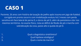 CASO 1
Qual o diagnóstico sindrômico?
Qual hipótese etiológica?
Qual o nome da marcha?
Paciente, 26 anos com história de luxação de joelho após trauma em jogo de futebol,
corrigida em pronto socorro com imobilização evoluiu há 2 meses com perda
sensitiva em face lateral de perna D, e dorso de pé D, além de parestesia e dor nos
mesmos territórios. Ao exame físico, nota-se déficit de flexão de pé e marcha com
sobrelevação da coxa, passo alto e queda do pé D.
1.
2.
3.
 