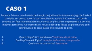 CASO 1
Qual o diagnóstico sindrômico? Síndrome do pé caído
Qual hipótese etiológica? Luxação, lesão direta, compressão
Qual o nome da marcha? Escarvante
Paciente, 26 anos com história de luxação de joelho após trauma em jogo de futebol,
corrigida em pronto socorro com imobilização evoluiu há 2 meses com perda
sensitiva em face lateral de perna D, e dorso de pé D, além de parestesia e dor nos
mesmos territórios. Ao exame físico, nota-se déficit de flexão de pé e marcha com
sobrelevação da coxa, passo alto e queda do pé D.
1.
2.
3.
 