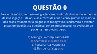 QUESTÃO 0
Para o diagnóstico em neurologia, lançamos mão de diversas ferramentas
de investigação. Cite aquelas através das quais conseguimos na maioria
dos casos estabelecer o diagnóstico topográfico, sindrômico e aventar
pistas do diagnóstico etiológico, sendo indispensável na avaliação do
paciente neurológico geral:
a) Tomografia computadorizada
b) Anamnese e exame físico
c) Ressonância Magnética
d) Eletroencefalograma
 