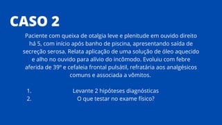 CASO 2
Levante 2 hipóteses diagnósticas
O que testar no exame físico?
Paciente com queixa de otalgia leve e plenitude em ouvido direito
há 5, com início após banho de piscina, apresentando saída de
secreção serosa. Relata aplicação de uma solução de óleo aquecido
e alho no ouvido para alívio do incômodo. Evoluiu com febre
aferida de 39º e cefaleia frontal pulsátil, refratária aos analgésicos
comuns e associada a vômitos.
1.
2.
 