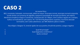 CASO 2
Qual HD principal?
Qual diagnóstico sindrômico?
Qual a conduta?
Ao exame físico:
BEG, consciente, hidratado, normocorado, afebril ao toque. Oroscopia normal, otoscopia normal à esquerda,
ouvido direito com presença de algodão e pequena quantidade de secreção purulenta, sem edema.
Membrana timpânica íntegra e translúcida. Cardiovascular: FC=78bpm, ritmo cardíaco regular em 2 tempos,
bulhas normofonéticas, sem sopros. PA: 125/76mmHg Respiratório: eupneico, murmúrio vesicular
normoativo, sem ruídos adventícios. sat: 98% Abdome: plano e indolor.
Neurológico: Glasgow 15, sinal de rigidez de nuca positivo, Brudzinski positivo, Lasegue negativo
1.
2.
3.
 