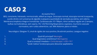 CASO 2
Qual HD principal? Meningite
Qual diagnóstico sindrômico? Meningismo
Qual a conduta? Imediata = Corticoterapia + ATB + PL*
*pode realizar fundoscopia para descartar papiledema
Ao exame físico:
BEG, consciente, hidratado, normocorado, afebril ao toque. Oroscopia normal, otoscopia normal à esquerda,
ouvido direito com presença de algodão e pequena quantidade de secreção purulenta, sem edema.
Membrana timpânica íntegra e translúcida. Cardiovascular: FC=78bpm, ritmo cardíaco regular em 2 tempos,
bulhas normofonéticas, sem sopros. PA: 125/76mmHg Respiratório: eupneico, murmúrio vesicular
normoativo, sem ruídos adventícios. sat: 98% Abdome: plano e indolor.
Neurológico: Glasgow 15, sinal de rigidez de nuca positivo, Brudzinski positivo, Lasegue negativo
1.
2.
3.
4.
 