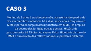 CASO 3
Menino de 9 anos é trazido pela mãe, apresentando quadro de
dor em membros inferiores há 2 dias, associada à fraqueza em
MMII e perda de força bilateral simétrica em MMII. Há prejuízo
da deambulação. Nega outras queixas. História de
gastroenterite há 15 dias. Ao exame físico: Hipotonia de mm do
MMII e diminuição dos reflexos aquileu e patelares bilaterais.
 
