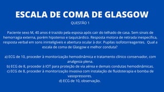 QUESTÃO 1
Paciente sexo M, 40 anos é trazido pela esposa após cair do telhado de casa. Sem sinais de
hemorragia externa, porém hipotenso e taquicárdico. Resposta motora de retirada inespecífica,
resposta verbal em sons ininteligíveis e abertura ocular à dor. Pupilas isofotorreagentes. Qual a
escala de coma de Glasgow e melhor conduta?
a) ECG de 10, proceder à monitorização hemodinâmica e tratamento clínico conservador, com
analgesia plena.
b) ECG de 8, proceder à IOT para proteção de via aérea e demais condutas hemodinâmicas.
c) ECG de 8, proceder à monitorização invasiva com instalação de fluidoterapia e bomba de
vasopressores.
d) ECG de 10, observação.
ESCALA DE COMA DE GLASGOW
 