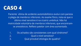 CASO 4
Os achados são consistentes com qual síndrome?
Qual o nível sensitivo?
Qual provável etiologia do quadro?
Paciente vítima de acidente automobilístico evolui com paresia
e plegia de membros inferiores. Ao exame físico, nota-se que o
último nível sensitivo é na cicatriz umbilical. Não há
motricidade voluntária de membros inferiores, que encontram-
se anestésicos. Reflexo patelar com área aumentada.
1.
2.
3.
 