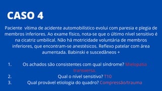CASO 4
Os achados são consistentes com qual síndrome? Mielopatia
transversa.
Qual o nível sensitivo? T10
Qual provável etiologia do quadro? Compressão/trauma
Paciente vítima de acidente automobilístico evolui com paresia e plegia de
membros inferiores. Ao exame físico, nota-se que o último nível sensitivo é
na cicatriz umbilical. Não há motricidade voluntária de membros
inferiores, que encontram-se anestésicos. Reflexo patelar com área
aumentada. Babinski e suscedâneos +
1.
2.
3.
 