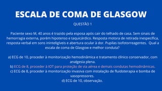 QUESTÃO 1
Paciente sexo M, 40 anos é trazido pela esposa após cair do telhado de casa. Sem sinais de
hemorragia externa, porém hipotenso e taquicárdico. Resposta motora de retirada inespecífica,
resposta verbal em sons ininteligíveis e abertura ocular à dor. Pupilas isofotorreagentes. Qual a
escala de coma de Glasgow e melhor conduta?
a) ECG de 10, proceder à monitorização hemodinâmica e tratamento clínico conservador, com
analgesia plena.
b) ECG de 8, proceder à IOT para proteção de via aérea e demais condutas hemodinâmicas.
c) ECG de 8, proceder à monitorização invasiva com instalação de fluidoterapia e bomba de
vasopressores.
d) ECG de 10, observação.
ESCALA DE COMA DE GLASGOW
 